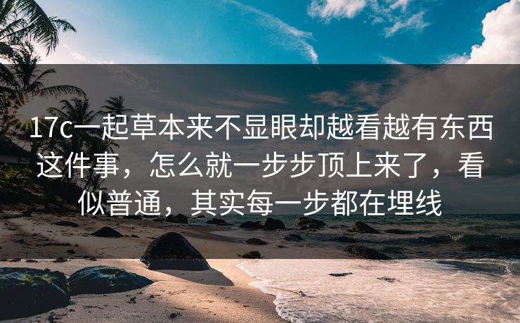 17c一起草本来不显眼却越看越有东西这件事，怎么就一步步顶上来了，看似普通，其实每一步都在埋线