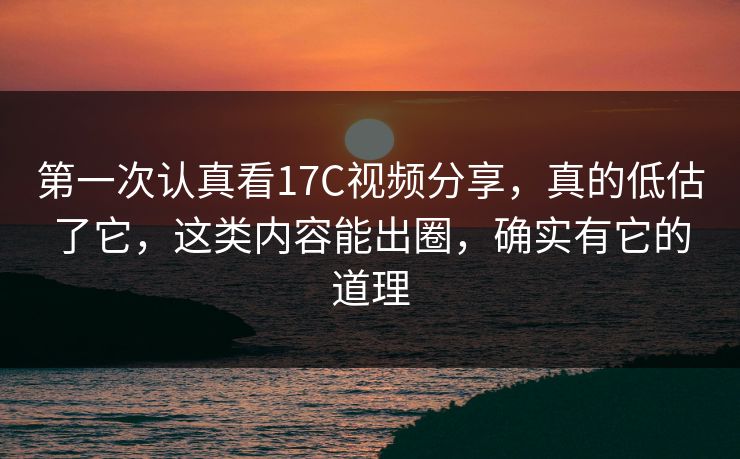 第一次认真看17C视频分享，真的低估了它，这类内容能出圈，确实有它的道理