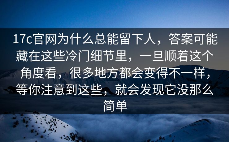 17c官网为什么总能留下人，答案可能藏在这些冷门细节里，一旦顺着这个角度看，很多地方都会变得不一样，等你注意到这些，就会发现它没那么简单