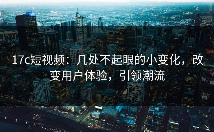 17c短视频：几处不起眼的小变化，改变用户体验，引领潮流