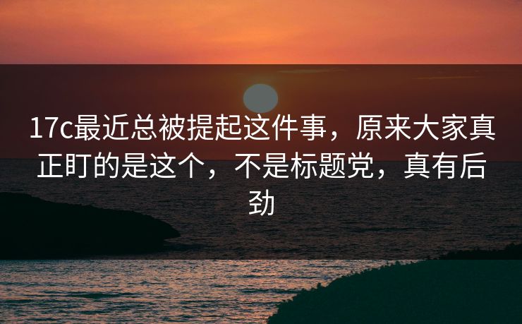17c最近总被提起这件事，原来大家真正盯的是这个，不是标题党，真有后劲