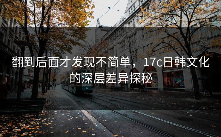 翻到后面才发现不简单，17c日韩文化的深层差异探秘
