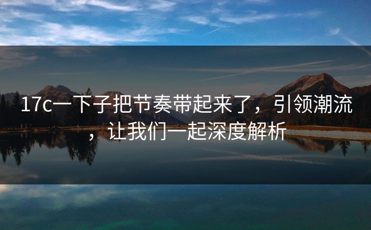 17c一下子把节奏带起来了，引领潮流，让我们一起深度解析