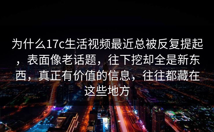 为什么17c生活视频最近总被反复提起，表面像老话题，往下挖却全是新东西，真正有价值的信息，往往都藏在这些地方