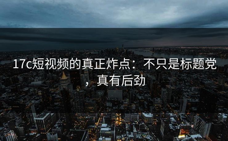 17c短视频的真正炸点：不只是标题党，真有后劲