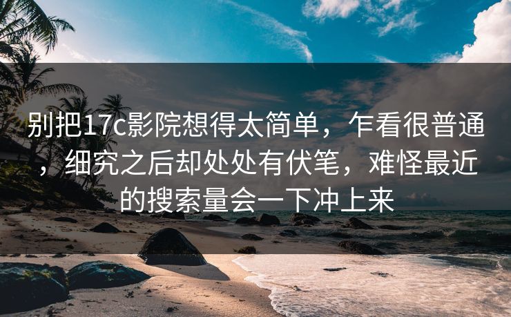 别把17c影院想得太简单,乍看很普通,细究之后却处处有伏笔,难怪最近的搜索量会一下冲上来 别把17c影院想得太简单,乍看很普通,细究之后却处处有伏笔,难怪最近的搜索量会一下冲上来