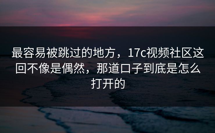 最容易被跳过的地方，17c视频社区这回不像是偶然，那道口子到底是怎么打开的