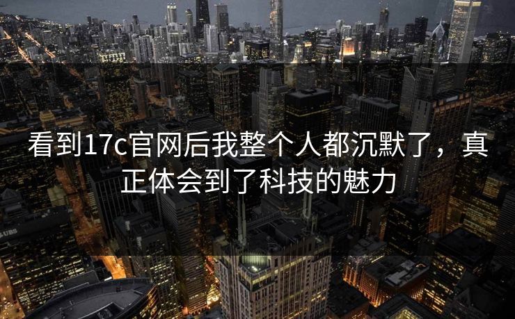 看到17c官网后我整个人都沉默了，真正体会到了科技的魅力