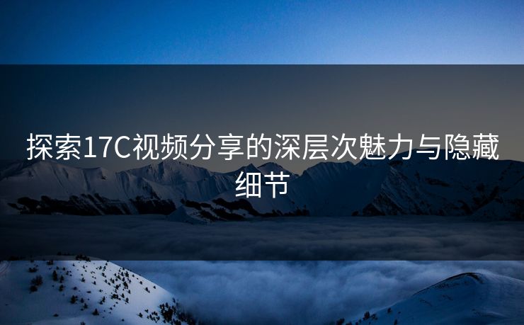 探索17C视频分享的深层次魅力与隐藏细节