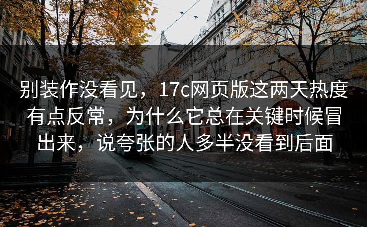 别装作没看见,17c网页版这两天热度有点反常,为什么它总在关键时候冒出来,说夸张的人多半没看到后面 别装作没看见,17c网页版这两天热度有点反常,为什么它总在关键时候冒出来,说夸张的人多半没看到后面