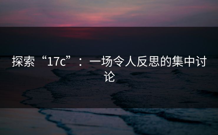 探索“17c”：一场令人反思的集中讨论