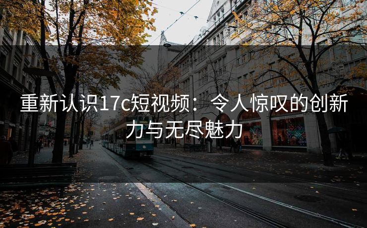 重新认识17c短视频：令人惊叹的创新力与无尽魅力