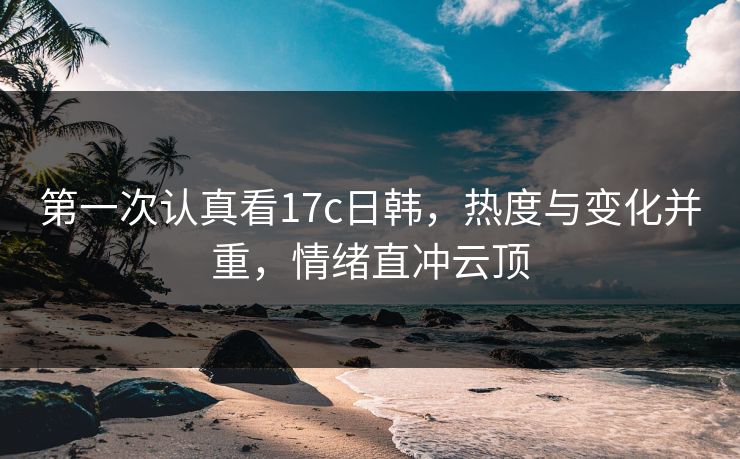 第一次认真看17c日韩,热度与变化并重,情绪直冲云顶 第一次认真看17c日韩,热度与变化并重,情绪直冲云顶