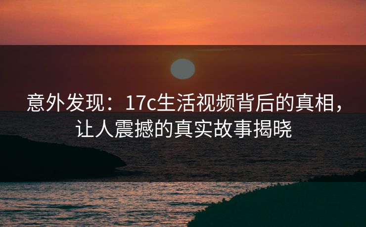 意外发现：17c生活视频背后的真相，让人震撼的真实故事揭晓