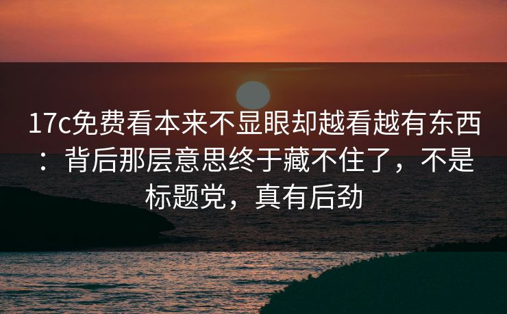 17c免费看本来不显眼却越看越有东西：背后那层意思终于藏不住了，不是标题党，真有后劲