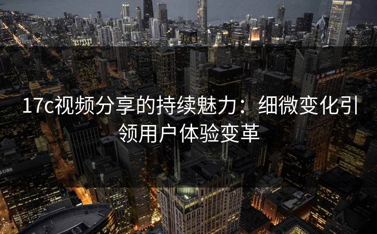 17c视频分享的持续魅力：细微变化引领用户体验变革