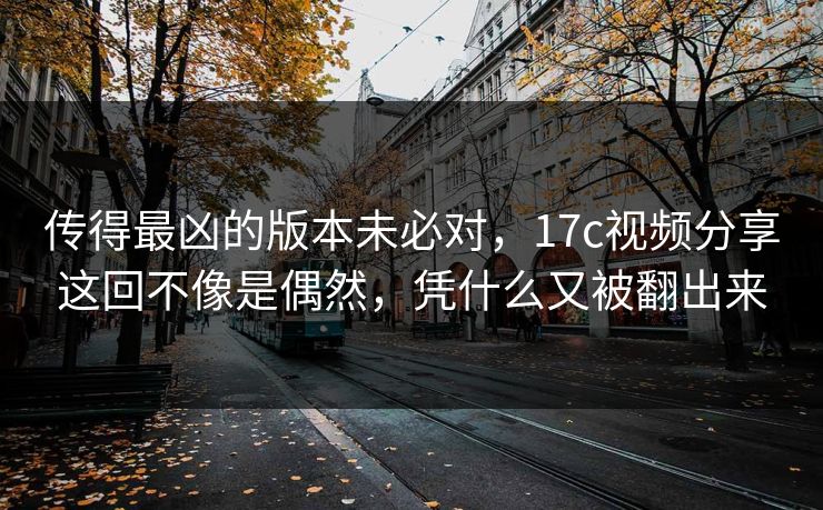 传得最凶的版本未必对，17c视频分享这回不像是偶然，凭什么又被翻出来