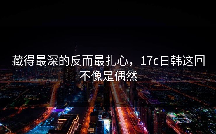 藏得最深的反而最扎心,17c日韩这回不像是偶然 藏得最深的反而最扎心,17c日韩这回不像是偶然
