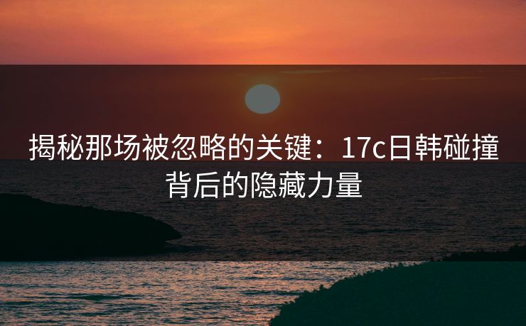 揭秘那场被忽略的关键：17c日韩碰撞背后的隐藏力量