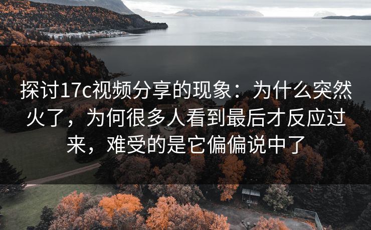 探讨17c视频分享的现象：为什么突然火了，为何很多人看到最后才反应过来，难受的是它偏偏说中了