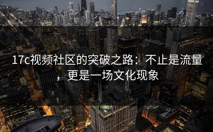17c视频社区的突破之路:不止是流量,更是一场文化现象 17c视频社区的突破之路:不止是流量,更是一场文化现象
