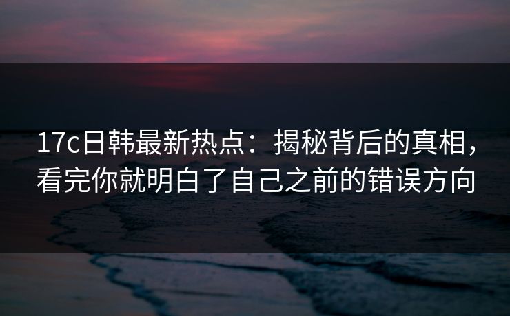 17c日韩最新热点：揭秘背后的真相，看完你就明白了自己之前的错误方向