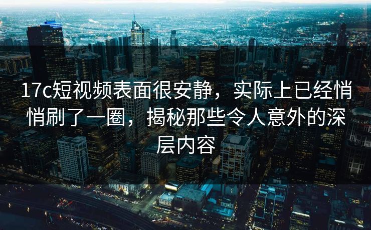 17c短视频表面很安静，实际上已经悄悄刷了一圈，揭秘那些令人意外的深层内容