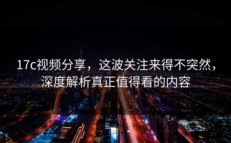 17c视频分享,这波关注来得不突然,深度解析真正值得看的内容 17c视频分享,这波关注来得不突然,深度解析真正值得看的内容