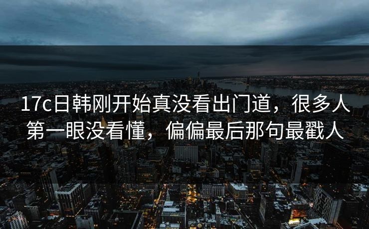 17c日韩刚开始真没看出门道，很多人第一眼没看懂，偏偏最后那句最戳人
