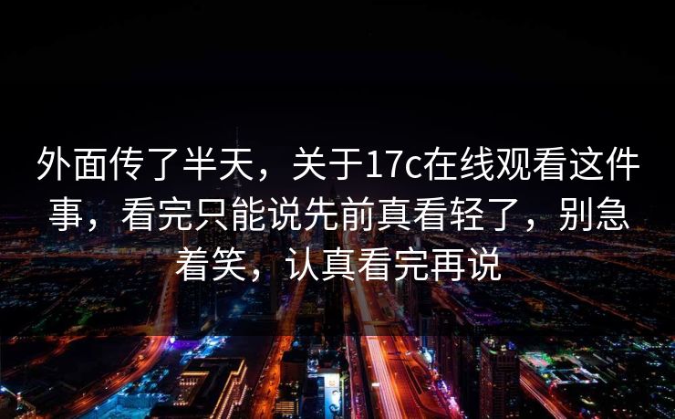 外面传了半天，关于17c在线观看这件事，看完只能说先前真看轻了，别急着笑，认真看完再说