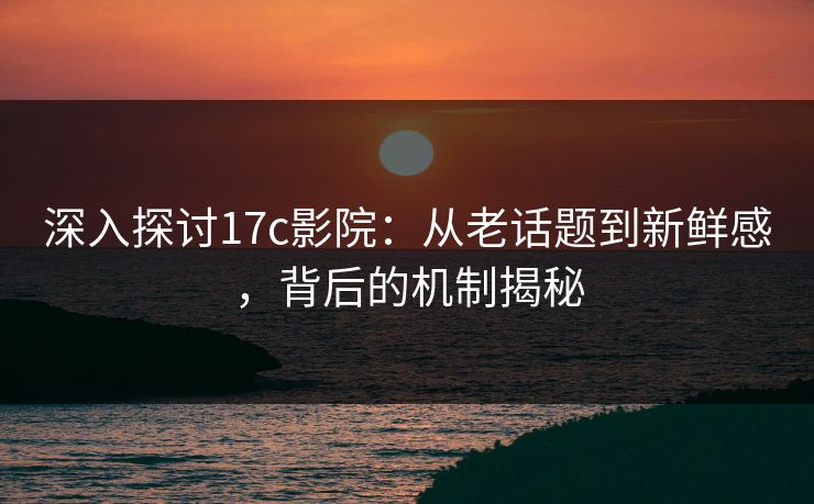 深入探讨17c影院：从老话题到新鲜感，背后的机制揭秘