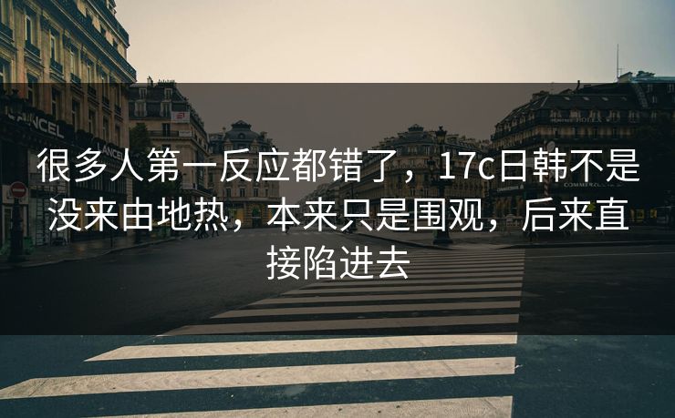 很多人第一反应都错了，17c日韩不是没来由地热，本来只是围观，后来直接陷进去
