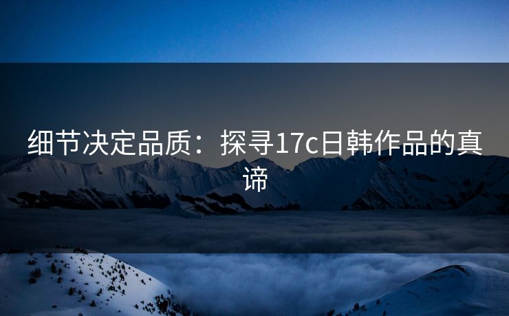 细节决定品质:探寻17c日韩作品的真谛 细节决定品质:探寻17c日韩作品的真谛
