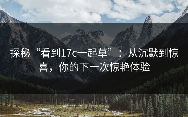 探秘“看到17c一起草”:从沉默到惊喜,你的下一次惊艳体验 探秘“看到17c一起草”:从沉默到惊喜,你的下一次惊艳体验