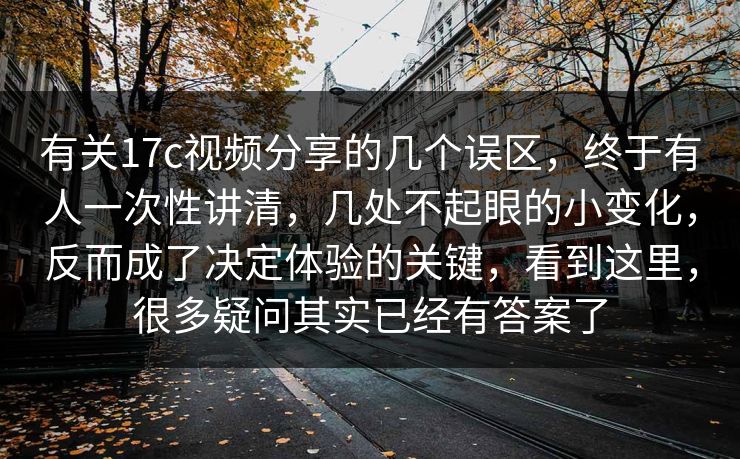 有关17c视频分享的几个误区，终于有人一次性讲清，几处不起眼的小变化，反而成了决定体验的关键，看到这里，很多疑问其实已经有答案了