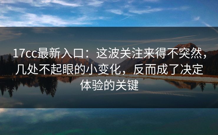17cc最新入口：这波关注来得不突然，几处不起眼的小变化，反而成了决定体验的关键