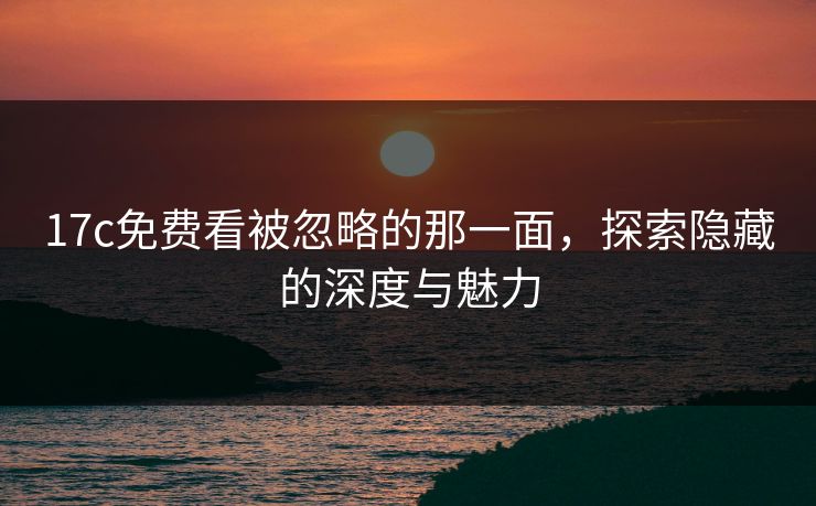 17c免费看被忽略的那一面,探索隐藏的深度与魅力 17c免费看被忽略的那一面,探索隐藏的深度与魅力