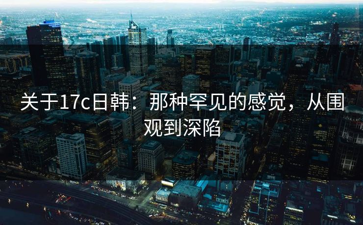 关于17c日韩：那种罕见的感觉，从围观到深陷