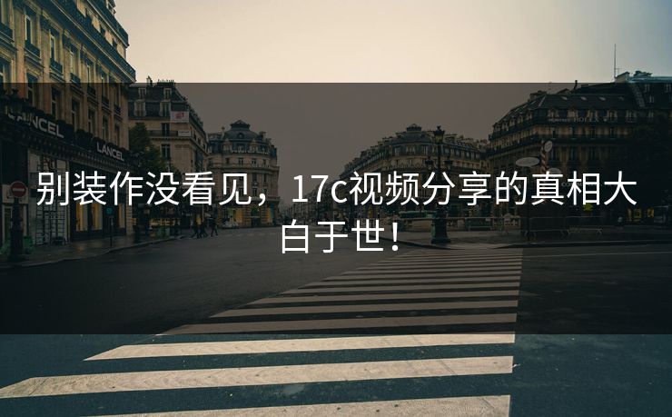 别装作没看见,17c视频分享的真相大白于世! 别装作没看见,17c视频分享的真相大白于世!