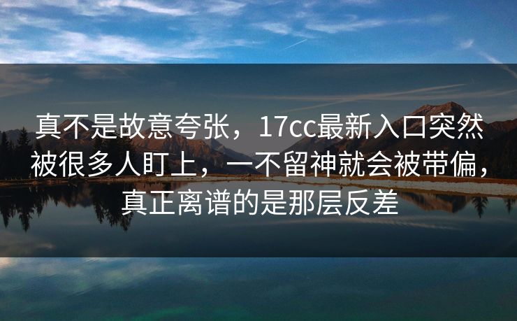 真不是故意夸张，17cc最新入口突然被很多人盯上，一不留神就会被带偏，真正离谱的是那层反差