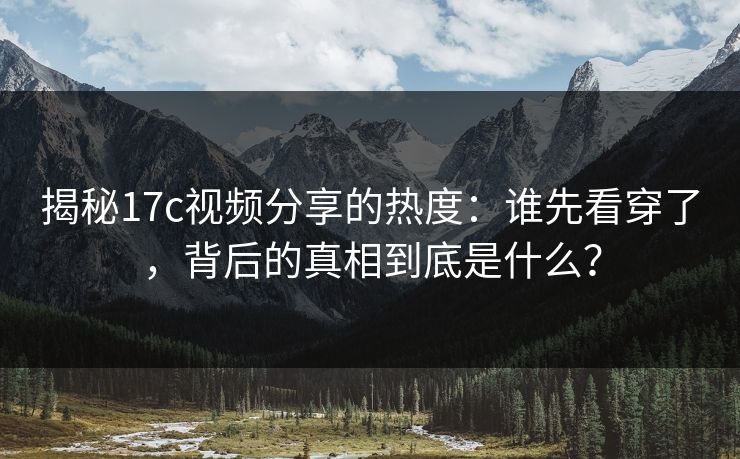 揭秘17c视频分享的热度：谁先看穿了，背后的真相到底是什么？