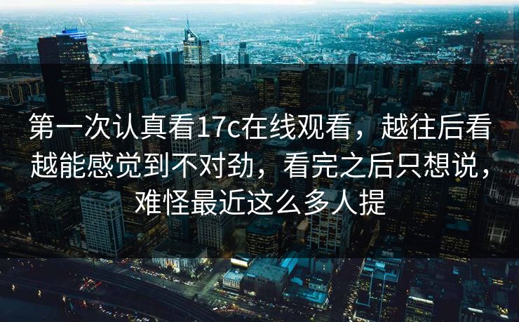 第一次认真看17c在线观看，越往后看越能感觉到不对劲，看完之后只想说，难怪最近这么多人提