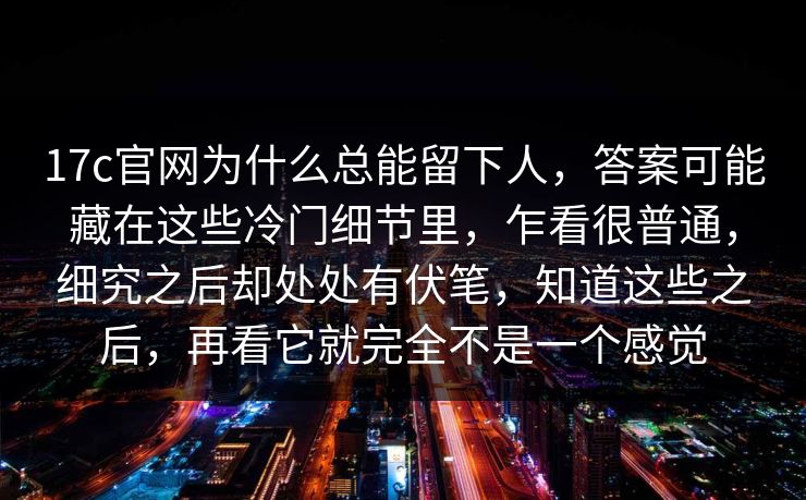 17c官网为什么总能留下人，答案可能藏在这些冷门细节里，乍看很普通，细究之后却处处有伏笔，知道这些之后，再看它就完全不是一个感觉