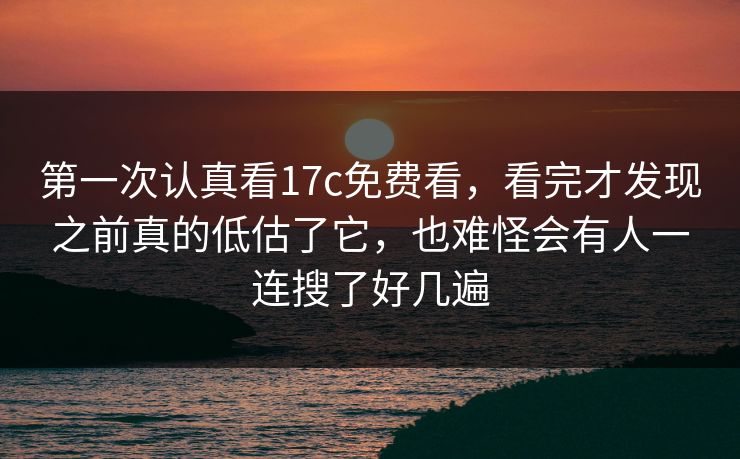 第一次认真看17c免费看，看完才发现之前真的低估了它，也难怪会有人一连搜了好几遍