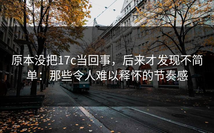 原本没把17c当回事，后来才发现不简单：那些令人难以释怀的节奏感