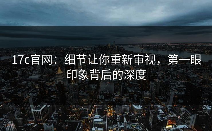 17c官网：细节让你重新审视，第一眼印象背后的深度