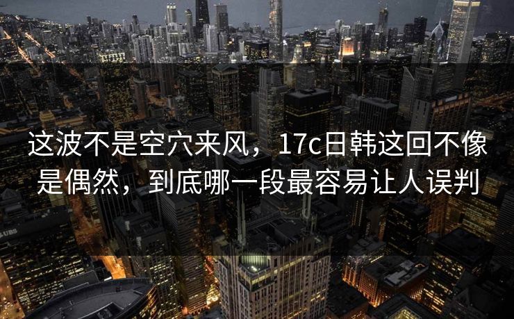这波不是空穴来风，17c日韩这回不像是偶然，到底哪一段最容易让人误判