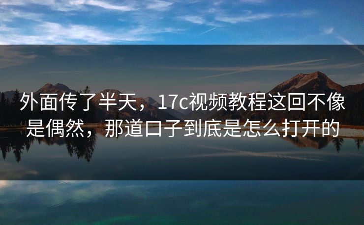外面传了半天,17c视频教程这回不像是偶然,那道口子到底是怎么打开的 外面传了半天,17c视频教程这回不像是偶然,那道口子到底是怎么打开的
