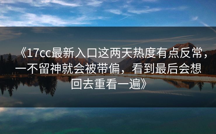 《17cc最新入口这两天热度有点反常，一不留神就会被带偏，看到最后会想回去重看一遍》