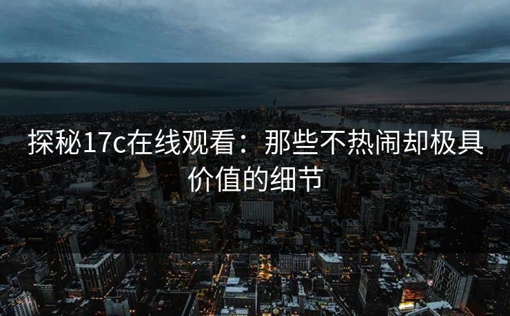 探秘17c在线观看：那些不热闹却极具价值的细节